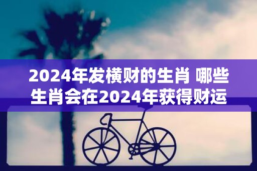 2025年发横财的生肖 哪些生肖会在2025年获得财运