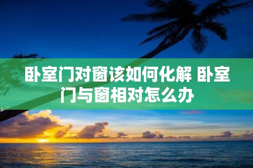 卧室门对窗该如何化解 卧室门与窗相对怎么办