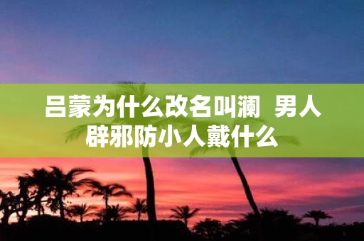 吕蒙为什么改名叫澜 男人辟邪防小人戴什么