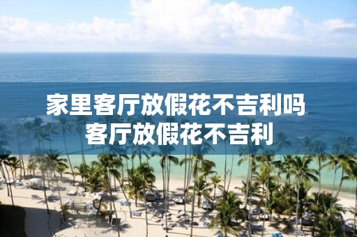 家里客厅放假花不吉利吗 客厅放假花不吉利