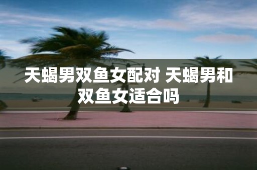 天蝎男双鱼女配对 天蝎男和双鱼女适合吗