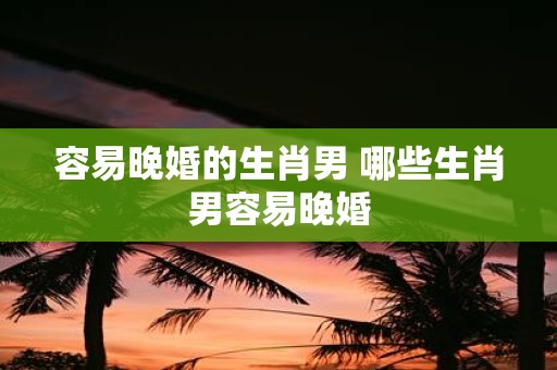 容易晚婚的生肖男 哪些生肖男容易晚婚