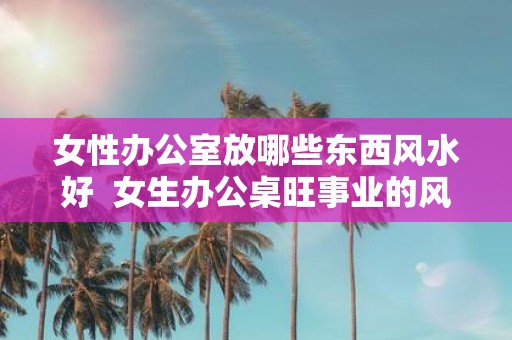女性办公室放哪些东西风水好 女生办公桌旺事业的风水摆件