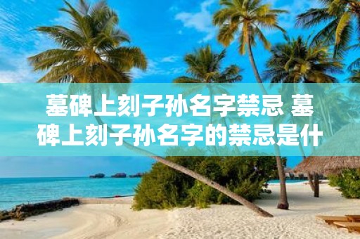 墓碑上刻子孙名字禁忌 墓碑上刻子孙名字的禁忌是什么
