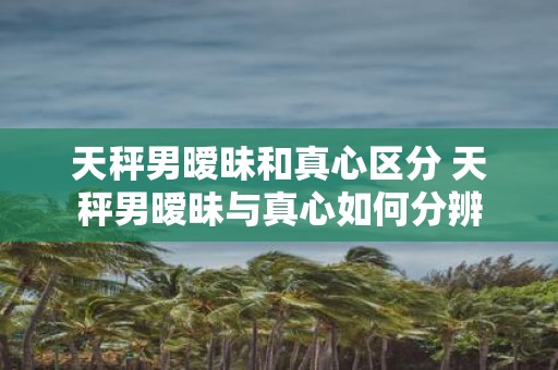 天秤男暧昧和真心区分 天秤男暧昧与真心如何分辨