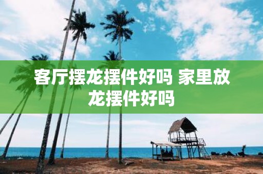 客厅摆龙摆件好吗 家里放龙摆件好吗