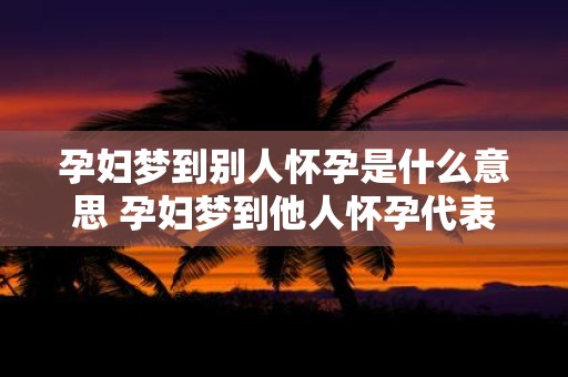 孕妇梦到别人怀孕是什么意思 孕妇梦到他人怀孕代表什么