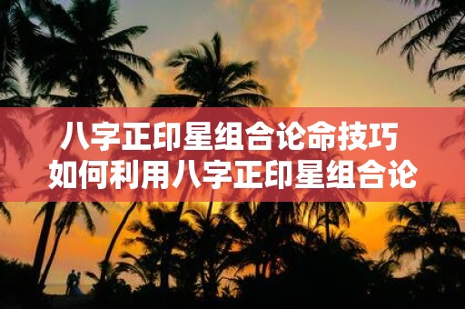 八字正印星组合论命技巧 如何利用八字正印星组合论命