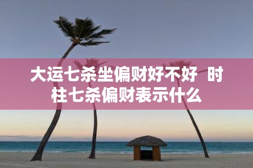 大运七杀坐偏财好不好 时柱七杀偏财表示什么