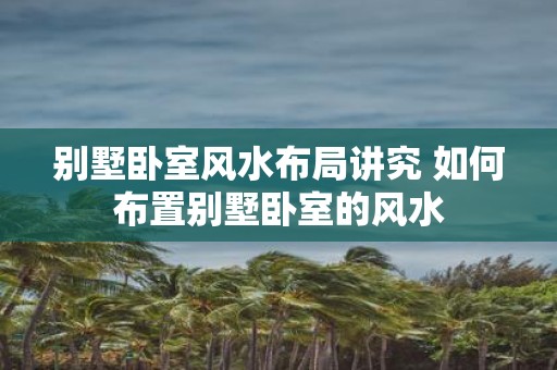 别墅卧室风水布局讲究 如何布置别墅卧室的风水