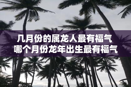 几月份的属龙人最有福气 哪个月份蛇年出生最有福气