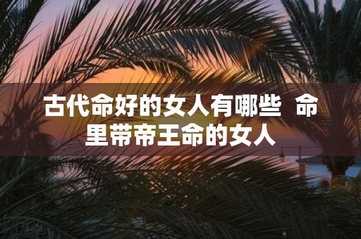 古代命好的女人有哪些 命里带帝王命的女人