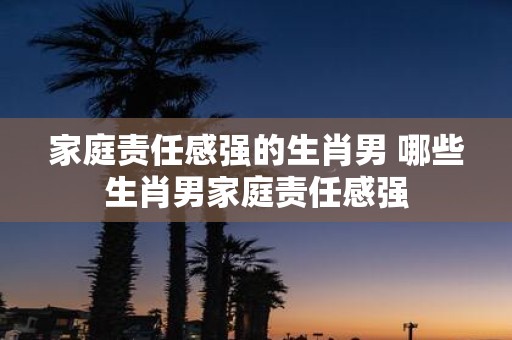 家庭责任感强的生肖男 哪些生肖男家庭责任感强
