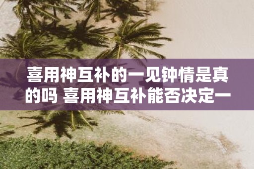 喜用神互补的一见钟情是真的吗 喜用神互补能否决定一见钟情