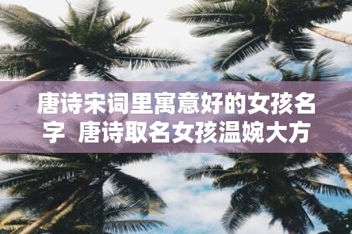 唐诗宋词里寓意好的女孩名字 唐诗取名女孩温婉大方