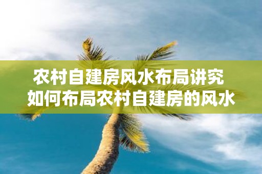 农村自建房风水布局讲究 如何布局农村自建房的风水