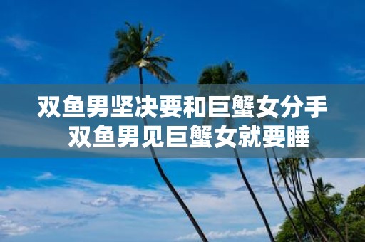 双鱼男坚决要和巨蟹女分手 双鱼男见巨蟹女就要睡