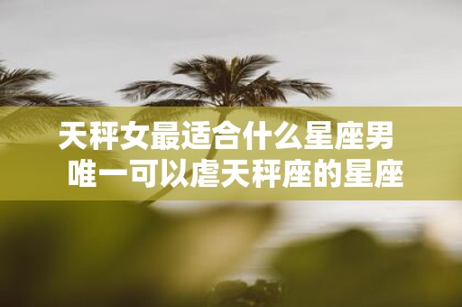 天秤女最适合什么星座男 唯一可以虐天秤座的星座