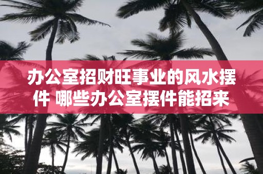 办公室招财旺事业的风水摆件 哪些办公室摆件能招来财旺事业风水