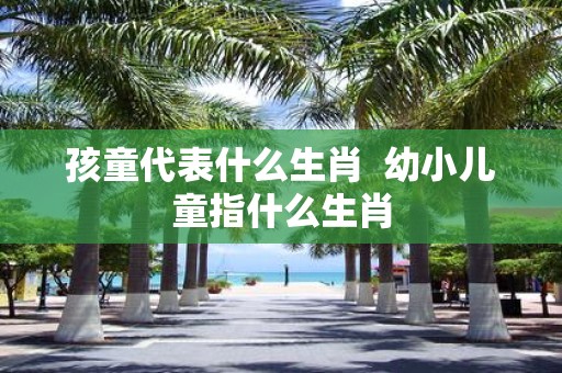 孩童代表什么生肖 幼小儿童指什么生肖