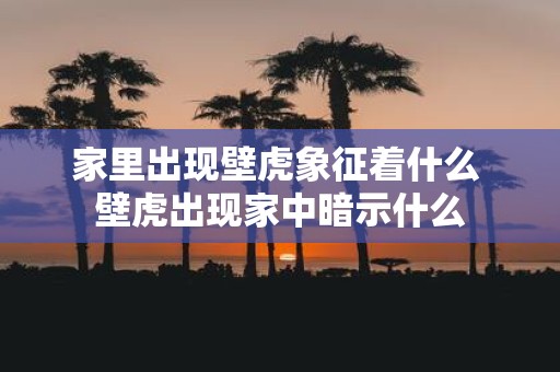 家里出现壁虎象征着什么 壁虎出现家中暗示什么