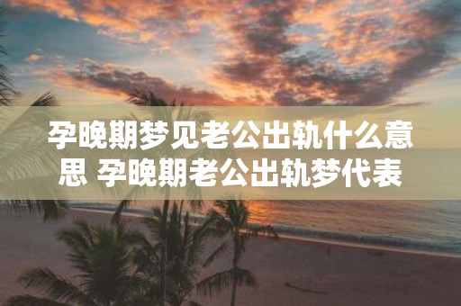 孕晚期梦见老公出轨什么意思 孕晚期老公出轨梦代表什么