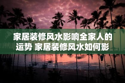 家居装修风水影响全家人的运势 家居装修风水如何影响全家人运势