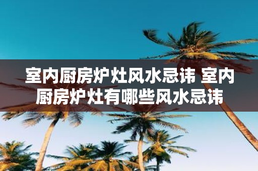 室内厨房炉灶风水忌讳 室内厨房炉灶有哪些风水忌讳