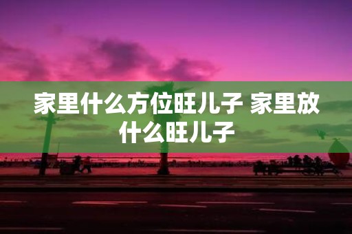 家里什么方位旺儿子 家里放什么旺儿子