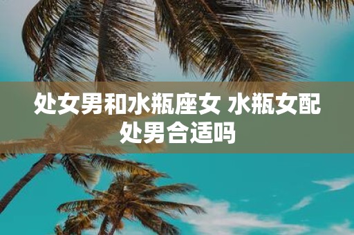 处女男和水瓶座女 水瓶女配处男合适吗