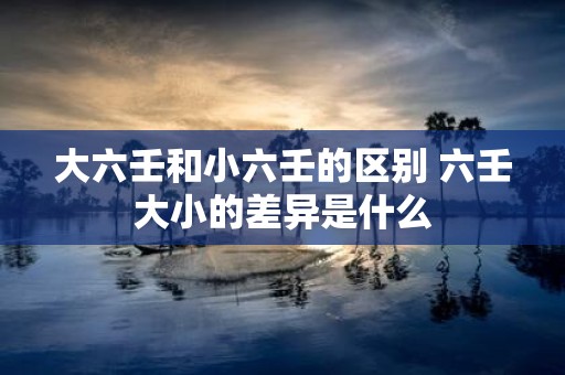 大六壬和小六壬的区别 六壬大小的差异是什么