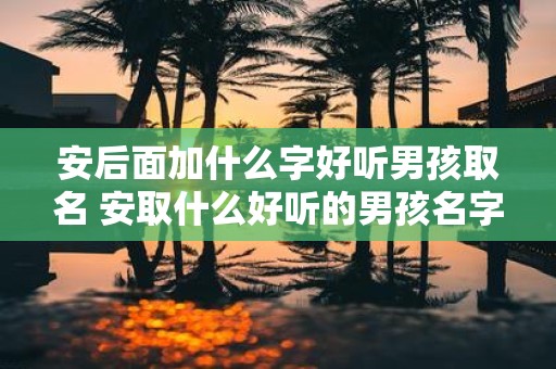 安后面加什么字好听男孩取名 安取什么好听的男孩名字