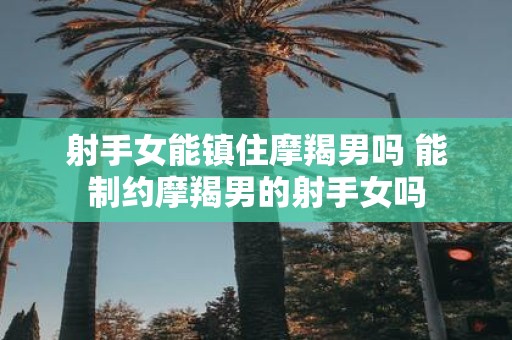 射手女能镇住摩羯男吗 能制约摩羯男的射手女吗