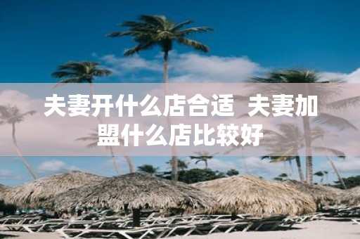 夫妻开什么店合适 夫妻加盟什么店比较好