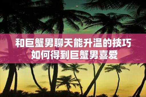 和巨蟹男聊天能升温的技巧 如何得到巨蟹男喜爱