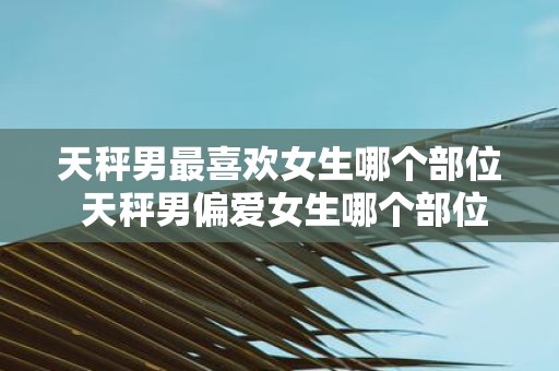 天秤男最喜欢女生哪个部位 天秤男偏爱女生哪个部位