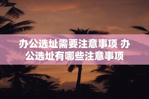 办公选址需要注意事项 办公选址有哪些注意事项
