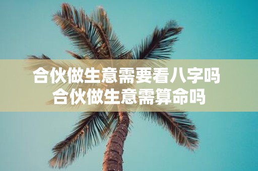 合伙做生意需要看八字吗 合伙做生意需算命吗