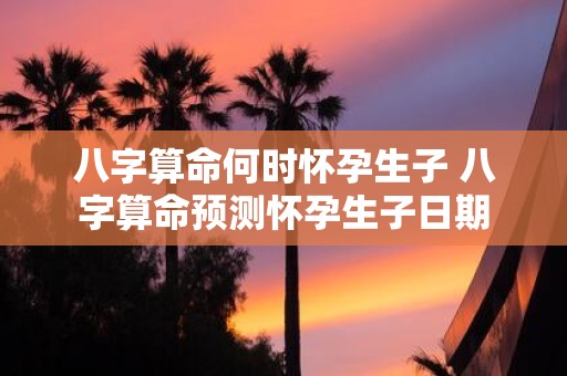 八字算命何时怀孕生子 八字算命预测怀孕生子日期