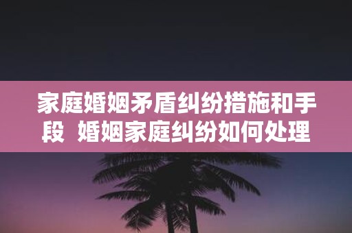 家庭婚姻矛盾纠纷措施和手段 婚姻家庭纠纷如何处理