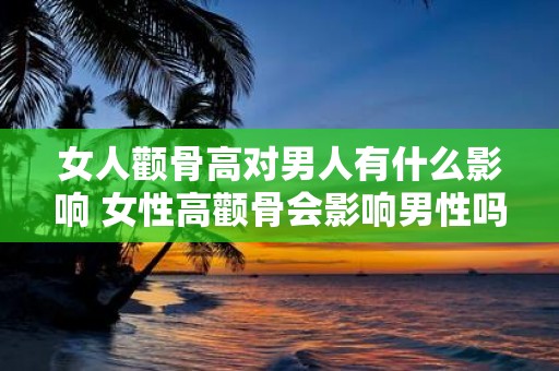 女人颧骨高对男人有什么影响 女性高颧骨会影响男性吗