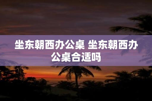 坐东朝西办公桌 坐东朝西办公桌合适吗