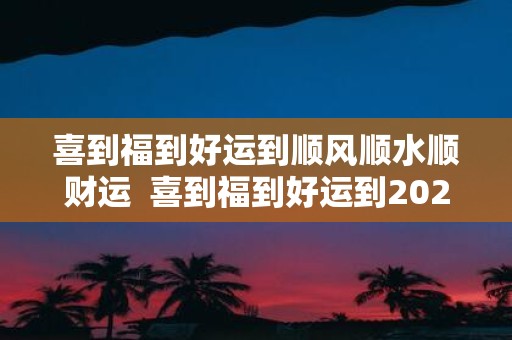 喜到福到好运到顺风顺水顺财运 喜到福到好运到2025