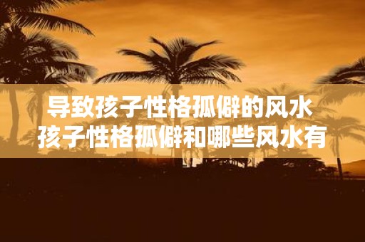 导致孩子性格孤僻的风水 孩子性格孤僻和哪些风水有关