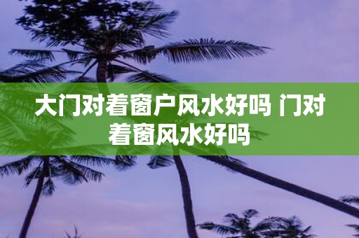 大门对着窗户风水好吗 门对着窗风水好吗