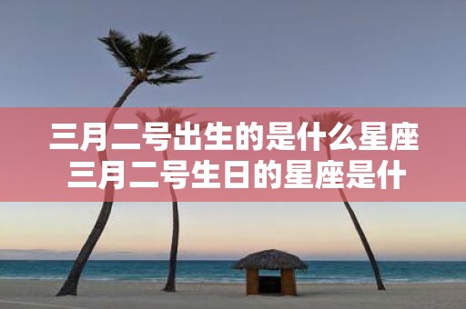三月二号出生的是什么星座 三月二号生日的星座是什么