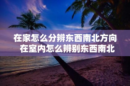 在家怎么分辨东西南北方向 在室内怎么辨别东西南北方向