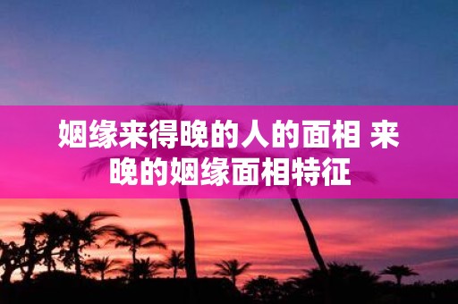 姻缘来得晚的人的面相 来晚的姻缘面相特征