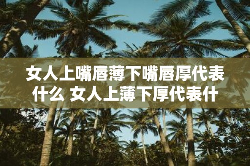女人上嘴唇薄下嘴唇厚代表什么 女人上薄下厚代表什么