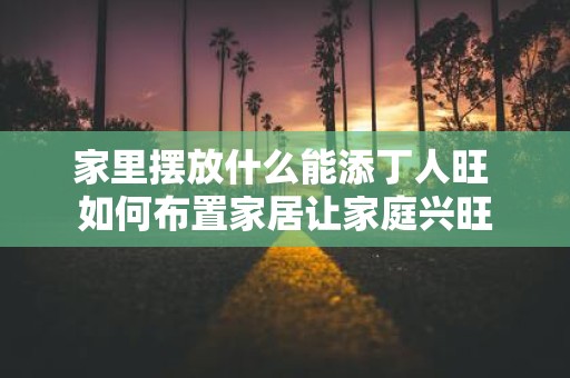 家里摆放什么能添丁人旺 如何布置家居让家庭兴旺